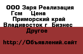 ООО Заря.Реализация Гсм. › Цена ­ 10 000 - Приморский край, Владивосток г. Бизнес » Другое   